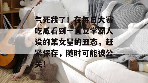 气死我了！在每日大赛吃瓜看到一直立学霸人设的某女星的丑态，赶紧保存，随时可能被公关！