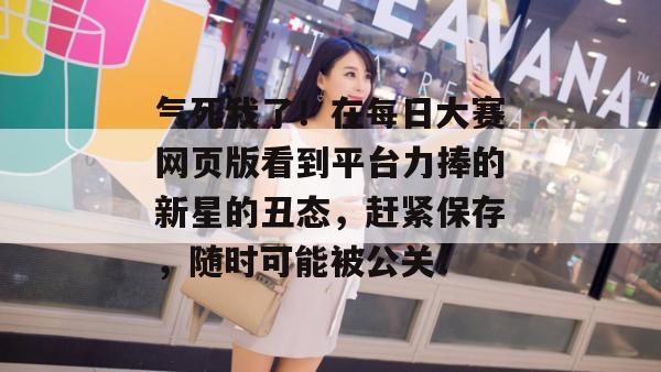 气死我了！在每日大赛网页版看到平台力捧的新星的丑态，赶紧保存，随时可能被公关！