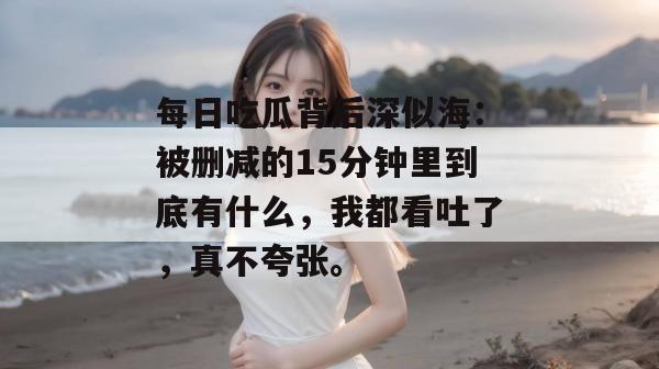 每日吃瓜背后深似海：被删减的15分钟里到底有什么，我都看吐了，真不夸张。