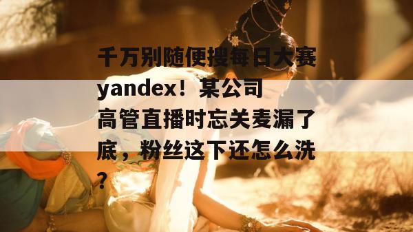 千万别随便搜每日大赛yandex！某公司高管直播时忘关麦漏了底，粉丝这下还怎么洗？