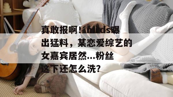 真敢报啊！mrds曝出猛料，某恋爱综艺的女嘉宾居然...粉丝这下还怎么洗？