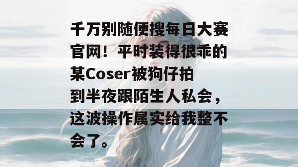 千万别随便搜每日大赛官网！平时装得很乖的某Coser被狗仔拍到半夜跟陌生人私会，这波操作属实给我整不会了。