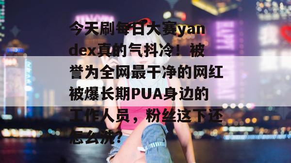 今天刷每日大赛yandex真的气抖冷！被誉为全网最干净的网红被爆长期PUA身边的工作人员，粉丝这下还怎么洗？