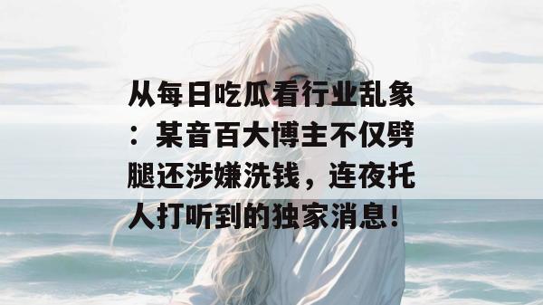 从每日吃瓜看行业乱象：某音百大博主不仅劈腿还涉嫌洗钱，连夜托人打听到的独家消息！