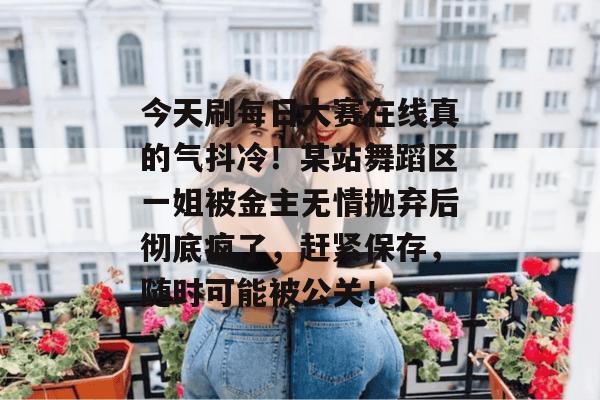 今天刷每日大赛在线真的气抖冷！某站舞蹈区一姐被金主无情抛弃后彻底疯了，赶紧保存，随时可能被公关！