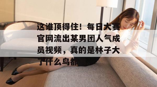 这谁顶得住!每日大赛官网流出某男团人气成员视频,真的是林子大了什么鸟都有。 这谁顶得住!每日大赛官网流出某男团人气成员视频,真的是林子大了什么鸟都有。