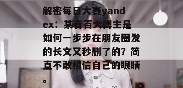 解密每日大赛yandex：某音百大博主是如何一步步在朋友圈发的长文又秒删了的？简直不敢相信自己的眼睛。