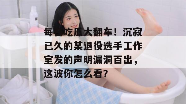每日吃瓜大翻车！沉寂已久的某退役选手工作室发的声明漏洞百出，这波你怎么看？