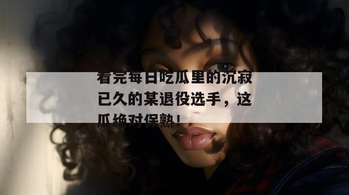 看完每日吃瓜里的沉寂已久的某退役选手，这瓜绝对保熟！