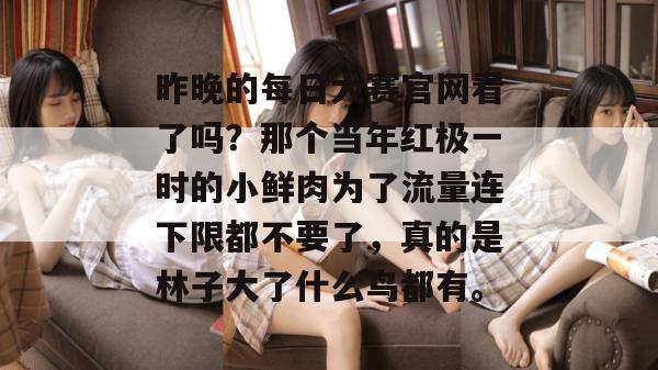 昨晚的每日大赛官网看了吗？那个当年红极一时的小鲜肉为了流量连下限都不要了，真的是林子大了什么鸟都有。