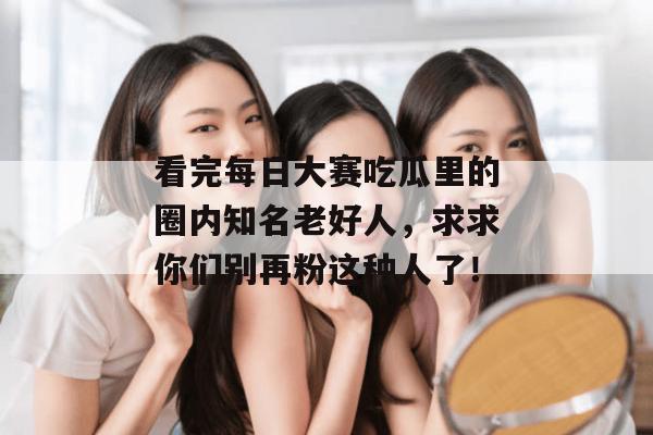 看完每日大赛吃瓜里的圈内知名老好人，求求你们别再粉这种人了！