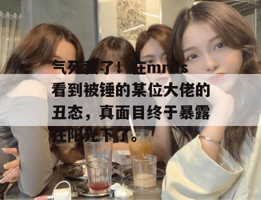 气死我了！在mrds看到被锤的某位大佬的丑态，真面目终于暴露在阳光下了。