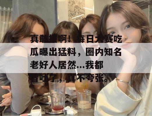 真敢报啊！每日大赛吃瓜曝出猛料，圈内知名老好人居然...我都看吐了，真不夸张。