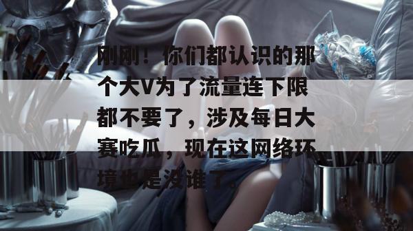 刚刚！你们都认识的那个大V为了流量连下限都不要了，涉及每日大赛吃瓜，现在这网络环境也是没谁了。