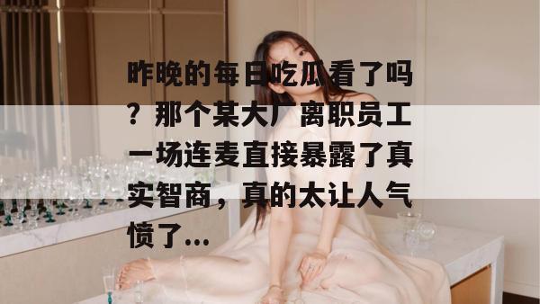 昨晚的每日吃瓜看了吗?那个某大厂离职员工一场连麦直接暴露了真实智商,真的太让人气愤了... 昨晚的每日吃瓜看了吗?那个某大厂离职员工一场连麦直接暴露了真实智商,真的太让人气愤了...