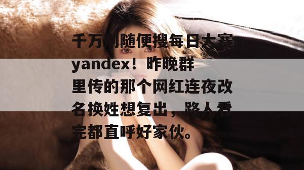 千万别随便搜每日大赛yandex！昨晚群里传的那个网红连夜改名换姓想复出，路人看完都直呼好家伙。