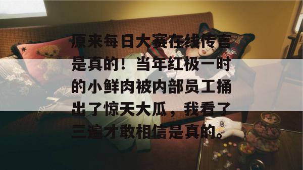 原来每日大赛在线传言是真的！当年红极一时的小鲜肉被内部员工捅出了惊天大瓜，我看了三遍才敢相信是真的。