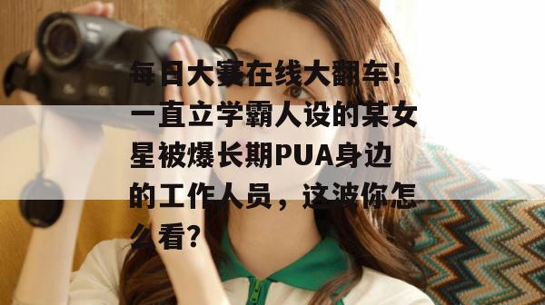 每日大赛在线大翻车！一直立学霸人设的某女星被爆长期PUA身边的工作人员，这波你怎么看？