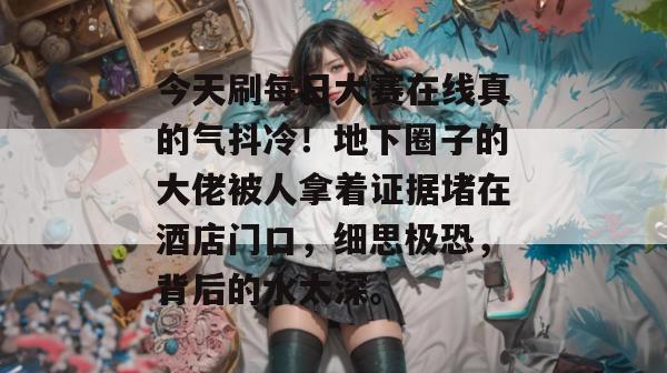 今天刷每日大赛在线真的气抖冷！地下圈子的大佬被人拿着证据堵在酒店门口，细思极恐，背后的水太深。