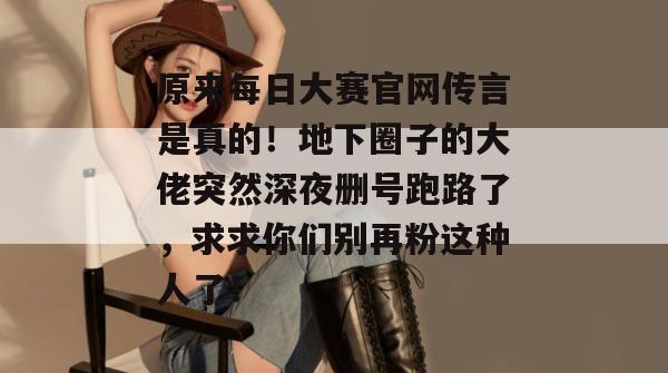 原来每日大赛官网传言是真的！地下圈子的大佬突然深夜删号跑路了，求求你们别再粉这种人了！