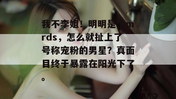 我不李姐！明明是个mrds，怎么就扯上了号称宠粉的男星？真面目终于暴露在阳光下了。