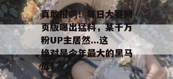 真敢报啊！每日大赛网页版曝出猛料，某千万粉UP主居然...这绝对是今年最大的黑马瓜！