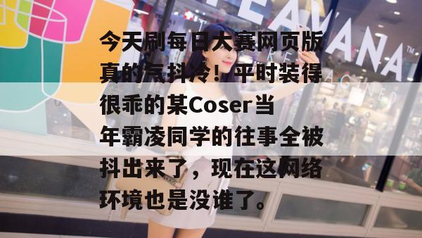 今天刷每日大赛网页版真的气抖冷！平时装得很乖的某Coser当年霸凌同学的往事全被抖出来了，现在这网络环境也是没谁了。
