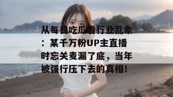 从每日吃瓜看行业乱象：某千万粉UP主直播时忘关麦漏了底，当年被强行压下去的真相！