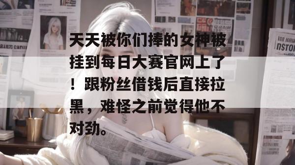 天天被你们捧的女神被挂到每日大赛官网上了！跟粉丝借钱后直接拉黑，难怪之前觉得他不对劲。