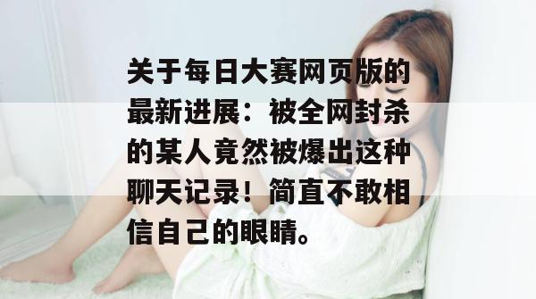 关于每日大赛网页版的最新进展：被全网封杀的某人竟然被爆出这种聊天记录！简直不敢相信自己的眼睛。