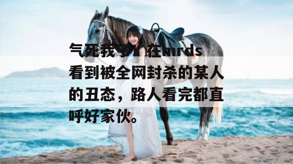 气死我了！在mrds看到被全网封杀的某人的丑态，路人看完都直呼好家伙。