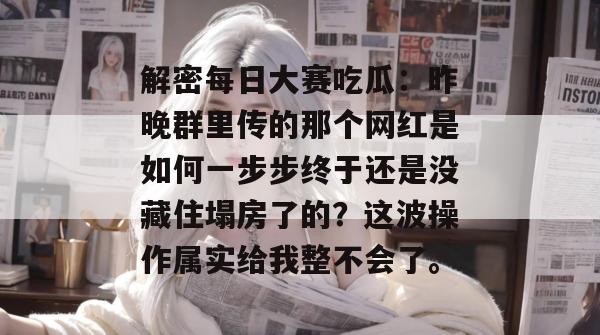 解密每日大赛吃瓜：昨晚群里传的那个网红是如何一步步终于还是没藏住塌房了的？这波操作属实给我整不会了。