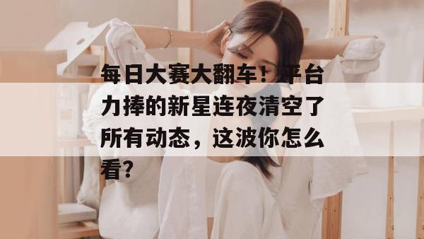 每日大赛大翻车！平台力捧的新星连夜清空了所有动态，这波你怎么看？
